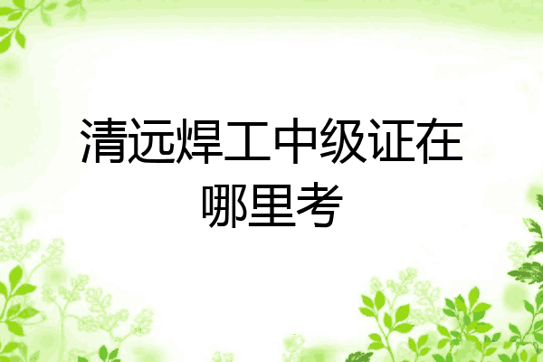 清远焊工中级证在哪里考