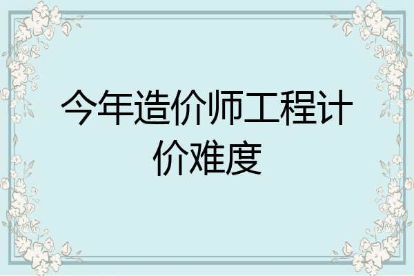 今年造价师工程计价难度