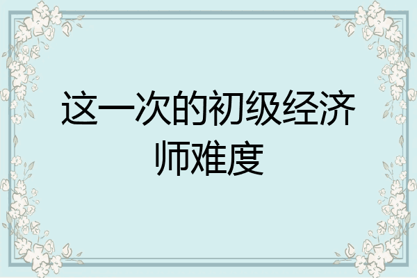 这一次的初级经济师难度