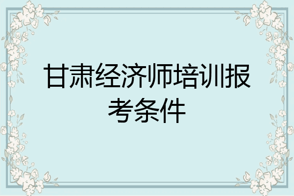 甘肃经济师培训报考条件