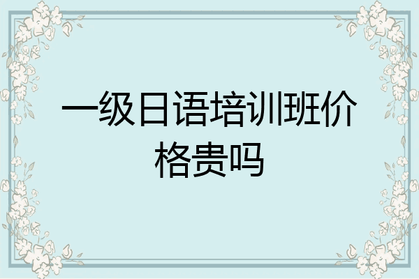 一级日语培训班价格贵吗