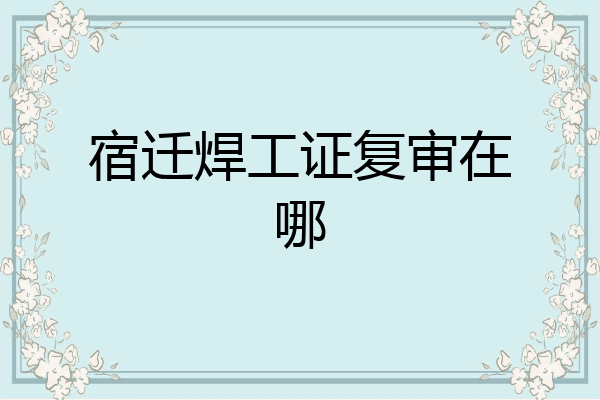 宿迁焊工证复审在哪