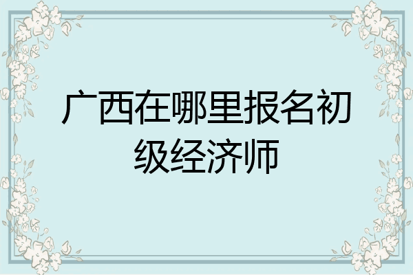 广西在哪里报名初级经济师