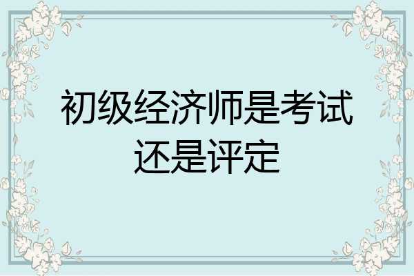 初级经济师是考试还是评定
