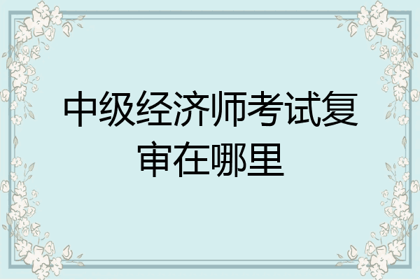 中级经济师考试复审在哪里