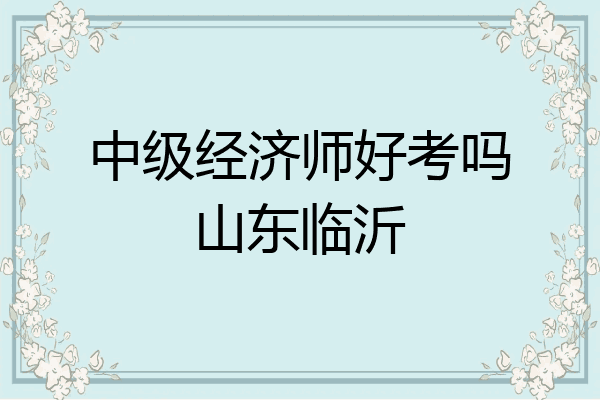 中级经济师好考吗山东临沂