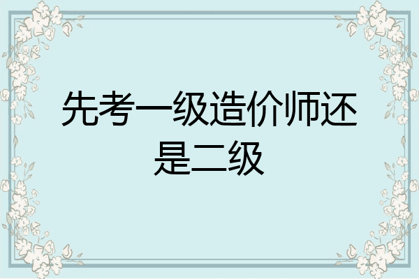 先考一级造价师还是二级