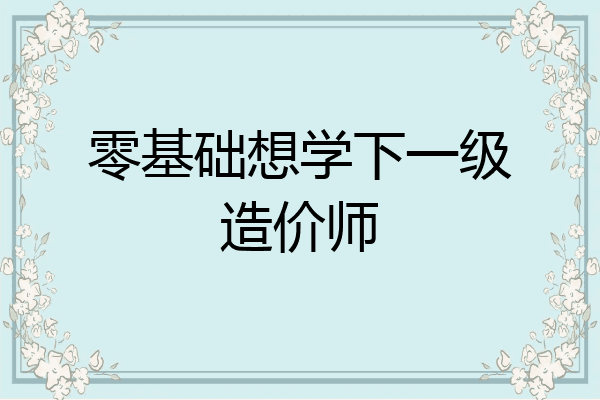 零基础想学下一级造价师