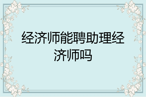 经济师能聘助理经济师吗