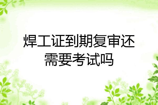 焊工证到期复审还需要考试吗