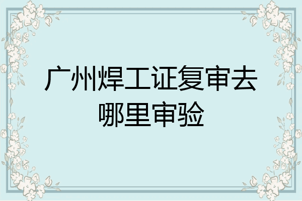 广州焊工证复审去哪里审验