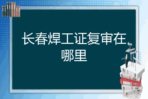 长春焊工证复审在哪里