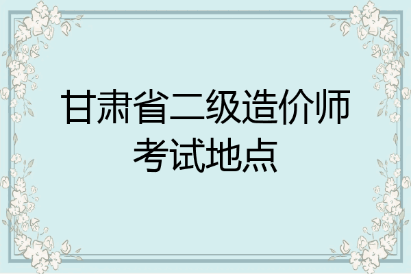 甘肃省二级造价师考试地点