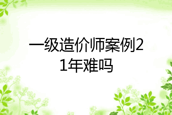 一级造价师案例21年难吗