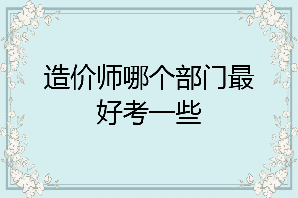 造价师哪个部门最好考一些