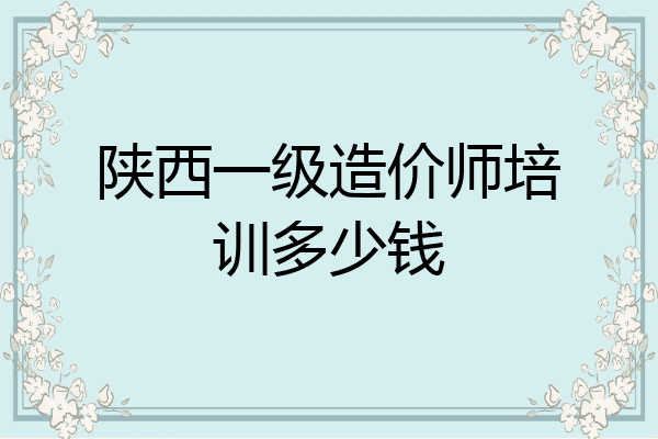 陕西一级造价师培训多少钱
