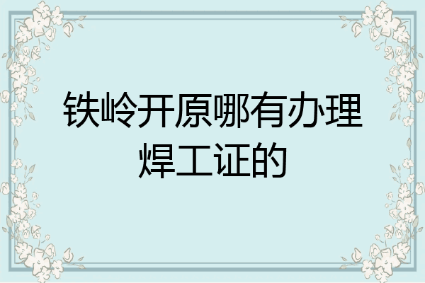 铁岭开原哪有办理焊工证的