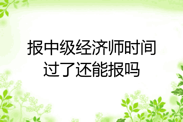 报中级经济师时间过了还能报吗