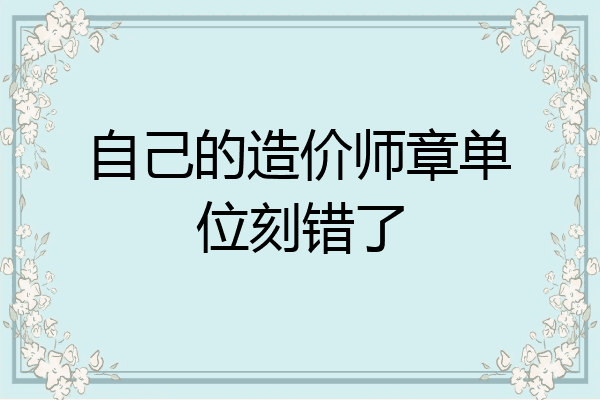 自己的造价师章单位刻错了