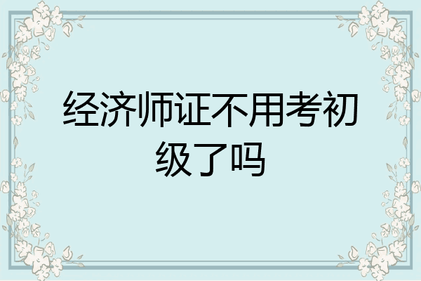 经济师证不用考初级了吗