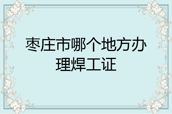 枣庄市哪个地方办理焊工证