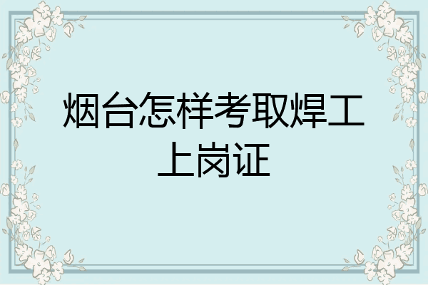 烟台怎样考取焊工上岗证