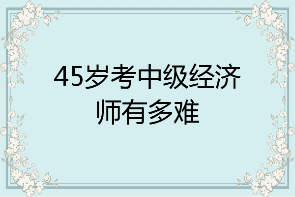 45岁考中级经济师有多难