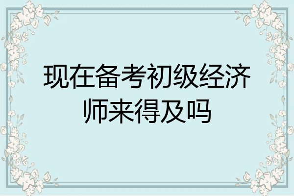 现在备考初级经济师来得及吗