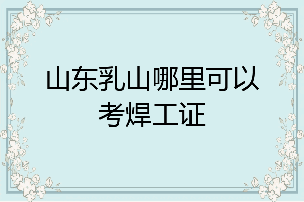 山东乳山哪里可以考焊工证