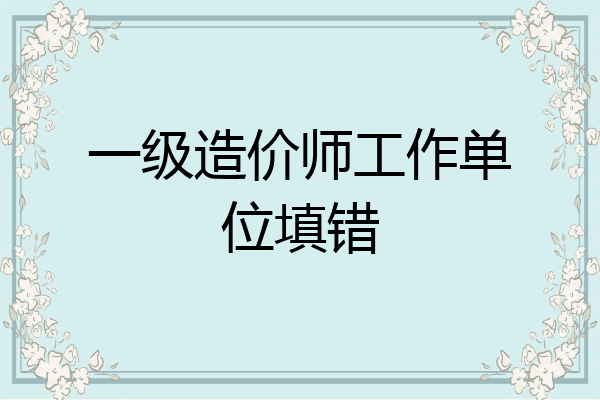 一级造价师工作单位填错