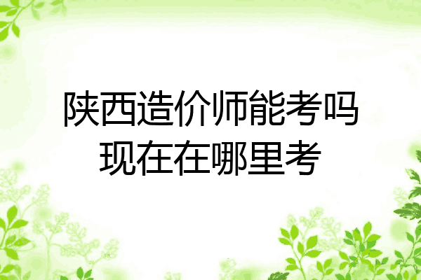 陕西造价师能考吗现在在哪里考