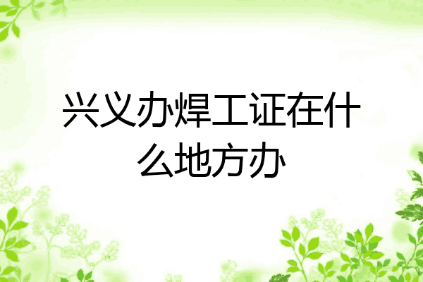 兴义办焊工证在什么地方办