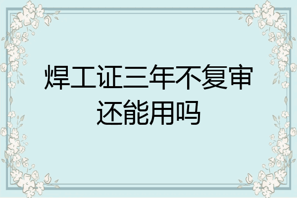 焊工证三年不复审还能用吗