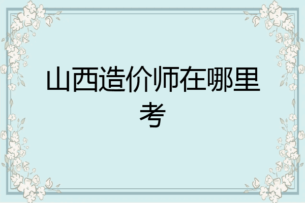 山西造价师在哪里考