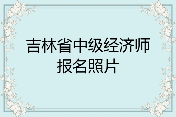 吉林省中级经济师报名照片