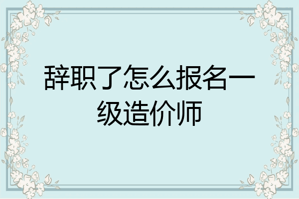 辞职了怎么报名一级造价师