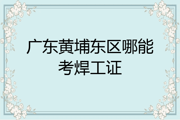 广东黄埔东区哪能考焊工证