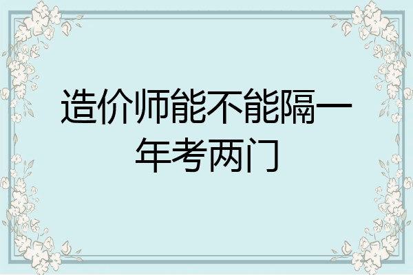 造价师能不能隔一年考两门
