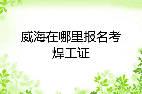 威海在哪里报名考焊工证
