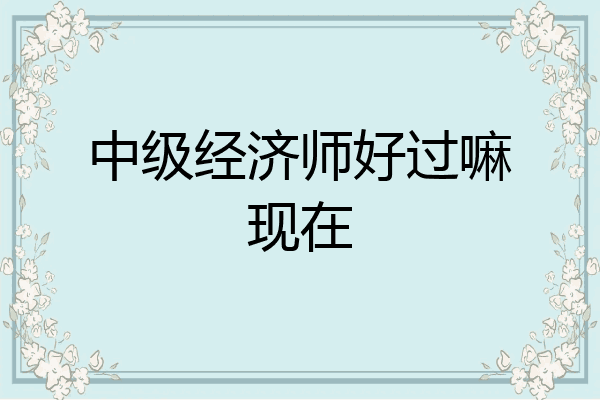 中级经济师好过嘛现在
