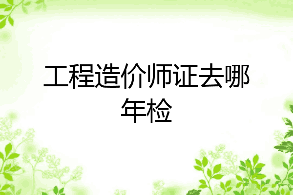 工程造价师证去哪年检