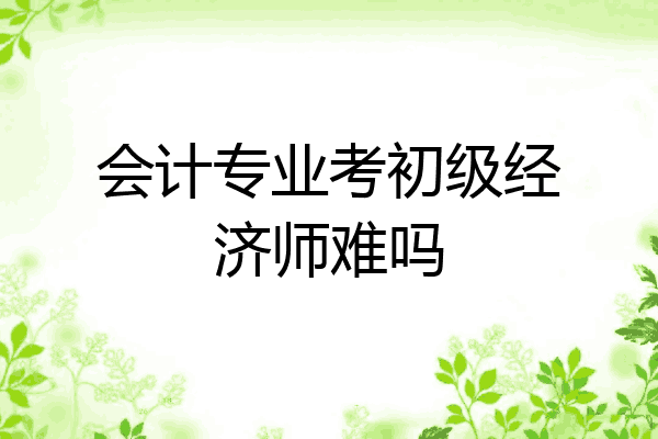 会计专业考初级经济师难吗