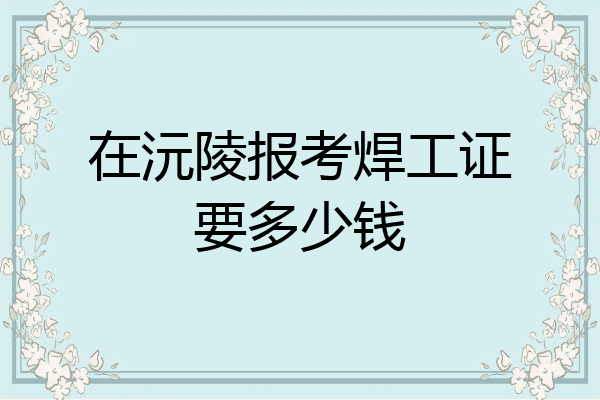 在沅陵报考焊工证要多少钱