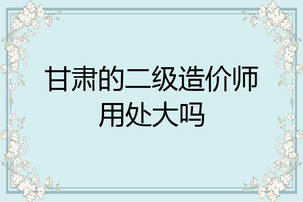 甘肃的二级造价师用处大吗