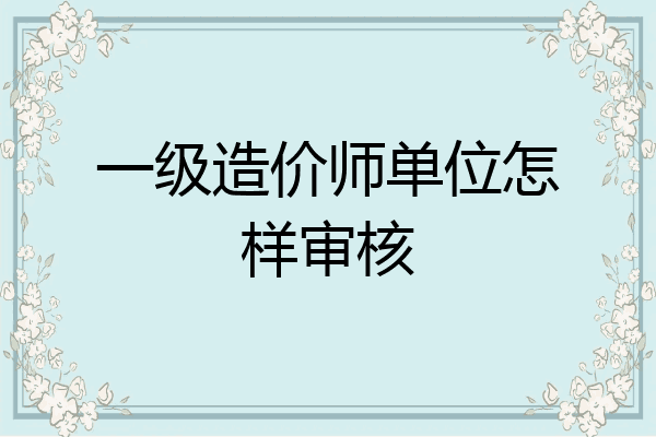 一级造价师单位怎样审核