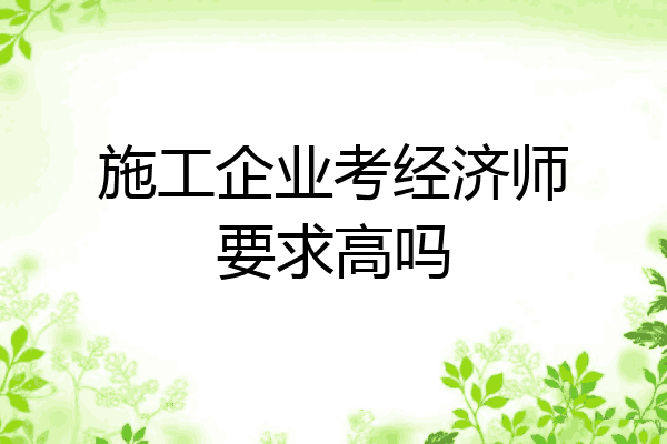 施工企业考经济师要求高吗