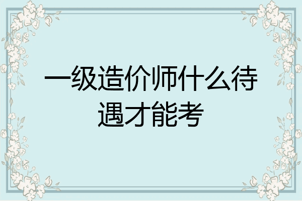 一级造价师什么待遇才能考