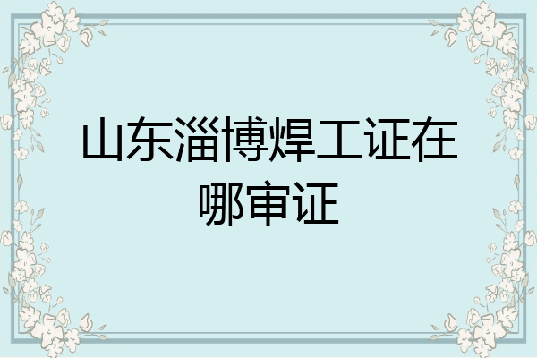 山东淄博焊工证在哪审证