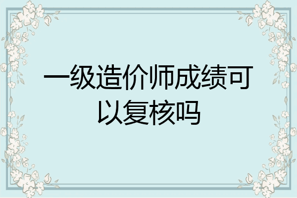 一级造价师成绩可以复核吗