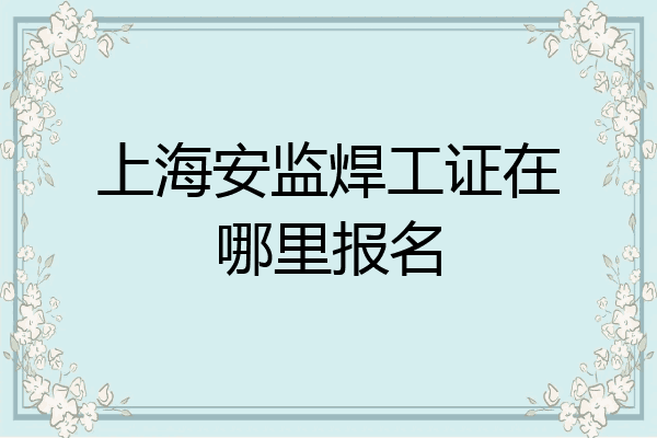 上海安监焊工证在哪里报名